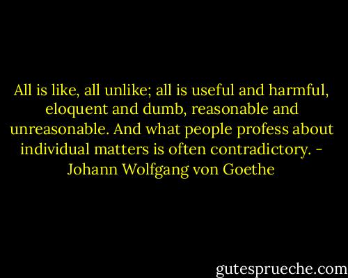 All is like, all unlike; all is useful and harmful, eloquent and dumb, reasonable and unreasonable. And what people profess about individual matters is often contradictory. - Johann Wolfgang von Goethe
