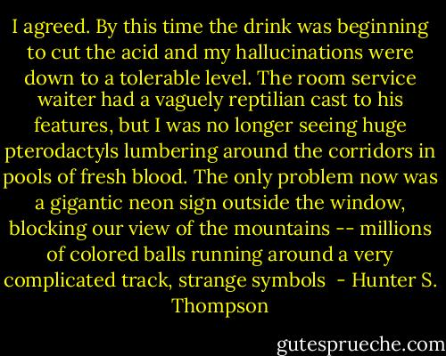 I agreed. By this time the drink was beginning to cut the acid and my hallucinations were down to a tolerable level. The room service waiter had a vaguely reptilian cast to his features, but I was no longer seeing huge pterodactyls lumbering around the corridors in pools of fresh blood. The only problem now was a gigantic neon sign outside the window, blocking our view of the mountains -- millions of colored balls running around a very complicated track, strange symbols  - Hunter S. Thompson