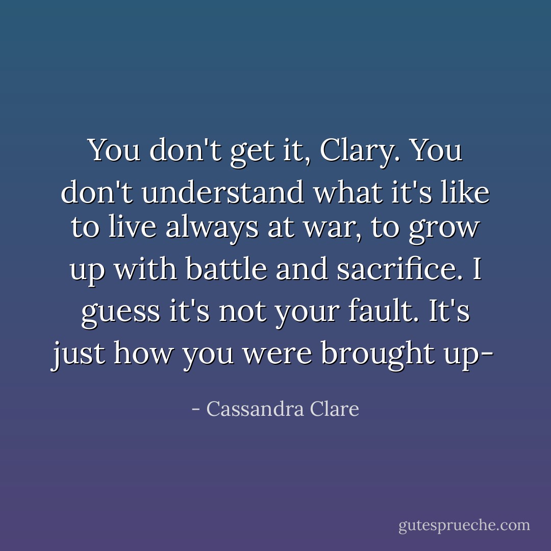 You don't get it, Clary. You don't understand what it's like to live always at war, to grow up with battle and sacrifice. I guess it's not your fault. It's just how you were brought up- - Cassandra Clare