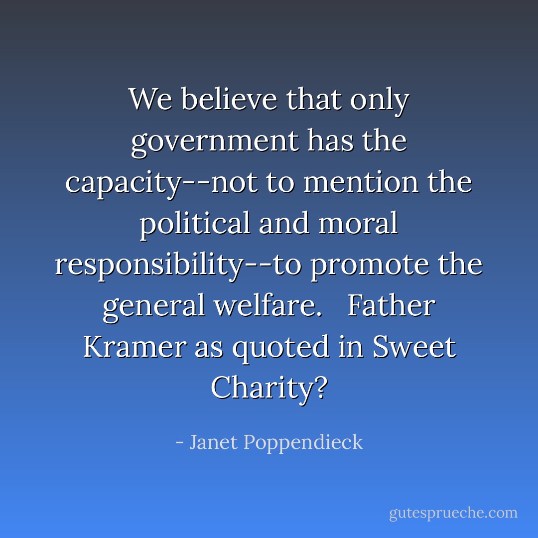 We believe that only government has the capacity--not to mention the political and moral responsibility--to promote the general welfare. <br /><br />Father Kramer as quoted in Sweet Charity? - Janet Poppendieck