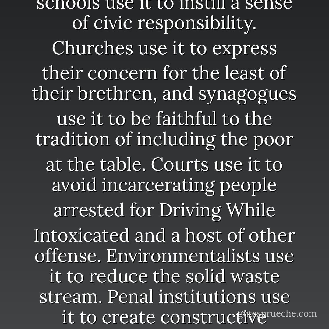 Emergency food has become very useful indeed, and to a very large assortment of people and institutions. The United States Department of Agriculture uses it to reduce the accumulation of embarrassing agricultural surpluses. Business uses it to dispose of nonstandard or unwanted product, to protect employee morale and avoid dump fees, and, of course, to accrue tax savings. Celebrities use it for exposure. Universities and hospitals, as well as caterers and restaurants, use it to absorb leftovers. Private schools use it to teach ethics, and public schools use it to instill a sense of civic responsibility. Churches use it to express their concern for the least of their brethren, and synagogues use it to be faithful to the tradition of including the poor at the table. Courts use it to avoid incarcerating people arrested for Driving While Intoxicated and a host of other offense. Environmentalists use it to reduce the solid waste stream. Penal institutions use it to create constructive outlets for the energies of their inmates, and youth-serving agencies of all sorts use it to provide service opportunities for young people. Both profit-making and nonprofit organizations use it to absorb unneeded kitchen and office equipment. A wide array of groups, organizations, and institutions benefits from the halo effect of 'feeding the hungry,' and this list does not even include the many functions for ordinary individuals--companionship, exercise, meaning, and purpose. . .If we didn't have hunger, we'd have to invent it. - Janet Poppendieck