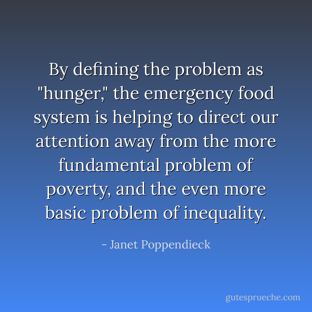 By defining the problem as "hunger," the emergency food system is helping to direct our attention away from the more fundamental problem of poverty, and the even more basic problem of inequality. - Janet Poppendieck