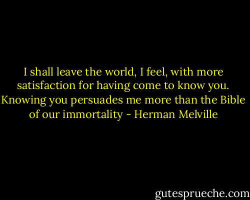 I shall leave the world, I feel, with more satisfaction for having come to know you. Knowing you persuades me more than the Bible of our immortality - Herman Melville