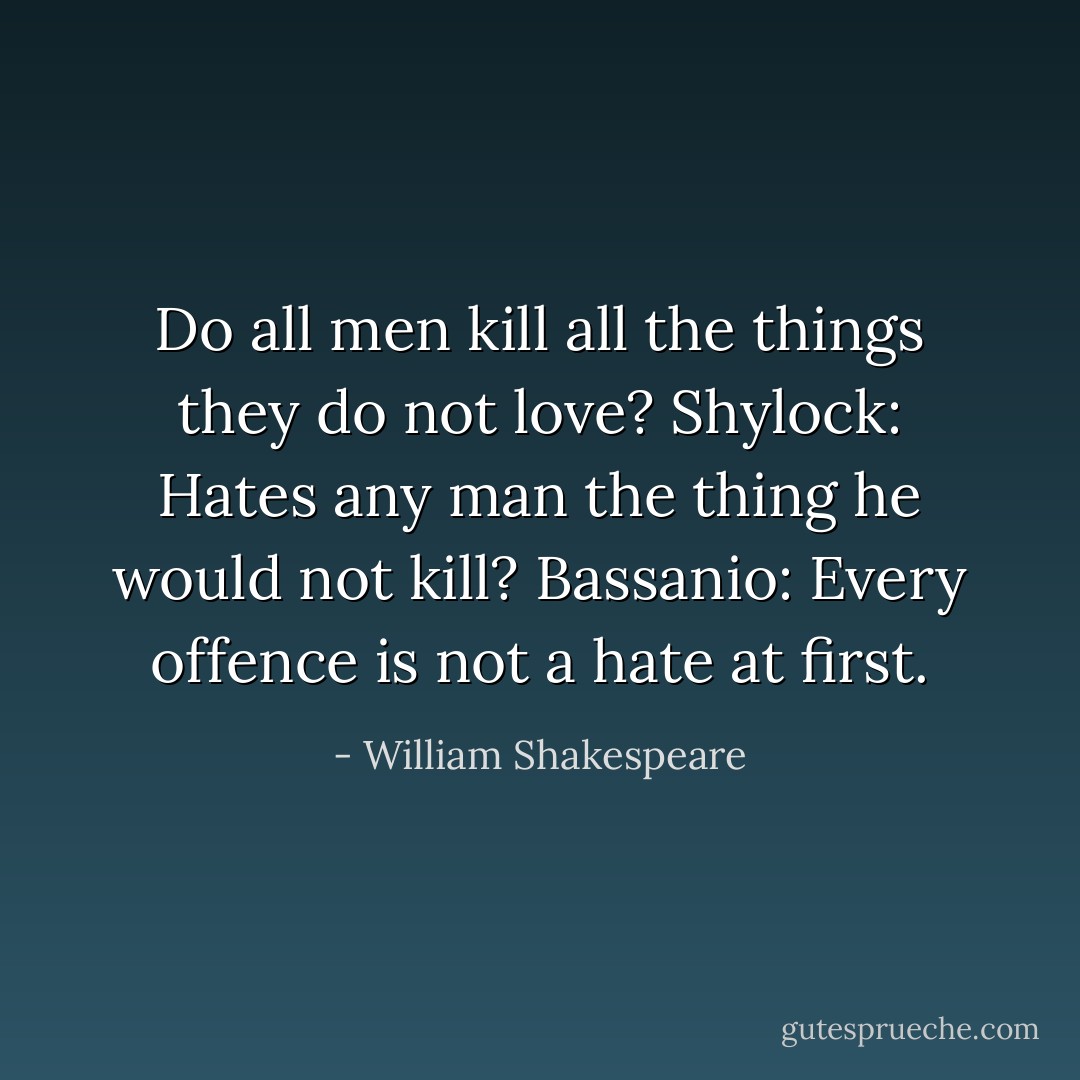 Do all men kill all the things they do not love?<br />Shylock: Hates any man the thing he would not kill?<br />Bassanio: Every offence is not a hate at first. - William Shakespeare