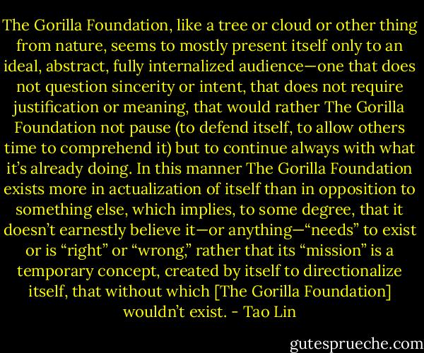 The Gorilla Foundation, like a tree or cloud or other thing from nature, seems to mostly present itself only to an ideal, abstract, fully internalized audience—one that does not question sincerity or intent, that does not require justification or meaning, that would rather The Gorilla Foundation not pause (to defend itself, to allow others time to comprehend it) but to continue always with what it’s already doing. In this manner The Gorilla Foundation exists more in actualization of itself than in opposition to something else, which implies, to some degree, that it doesn’t earnestly believe it—or anything—“needs” to exist or is “right” or “wrong,” rather that its “mission” is a temporary concept, created by itself to directionalize itself, that without which [The Gorilla Foundation] wouldn’t exist. - Tao Lin