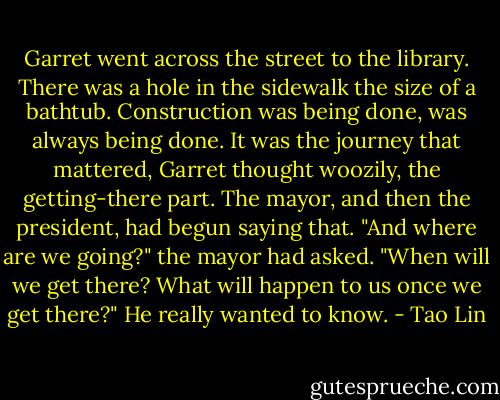Garret went across the street to the library. There was a hole in the sidewalk the size of a bathtub. Construction was being done, was always being done. It was the journey that mattered, Garret thought woozily, the getting-there part. The mayor, and then the president, had begun saying that. "And where are we going?" the mayor had asked. "When will we get there? What will happen to us once we get there?" He really wanted to know. - Tao Lin