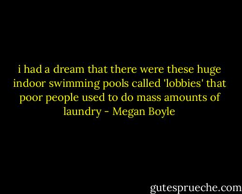 i had a dream that there were these huge indoor swimming pools called 'lobbies' that poor people used to do mass amounts of laundry - Megan Boyle