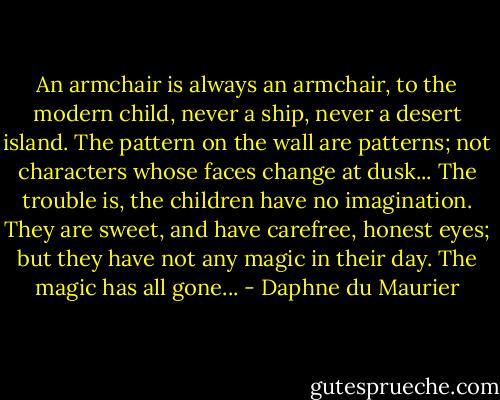 An armchair is always an armchair, to the modern child, never a ship, never a desert island. The pattern on the wall are patterns; not characters whose faces change at dusk... The trouble is, the children have no imagination. They are sweet, and have carefree, honest eyes; but they have not any magic in their day. The magic has all gone... - Daphne du Maurier