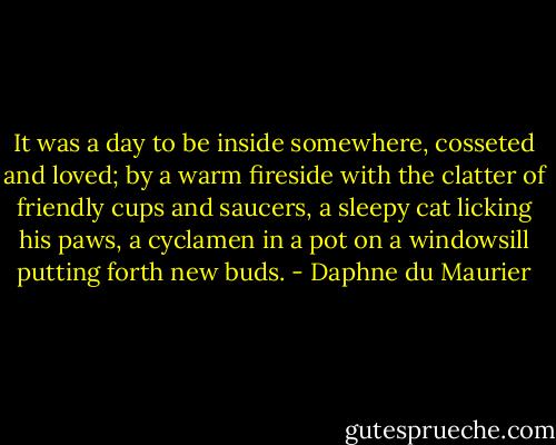 It was a day to be inside somewhere, cosseted and loved; by a warm fireside with the clatter of friendly cups and saucers, a sleepy cat licking his paws, a cyclamen in a pot on a windowsill putting forth new buds. - Daphne du Maurier