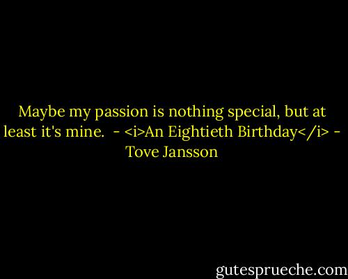 Maybe my passion is nothing special, but at least it's mine.<br /><br />- <i>An Eightieth Birthday</i> - Tove Jansson