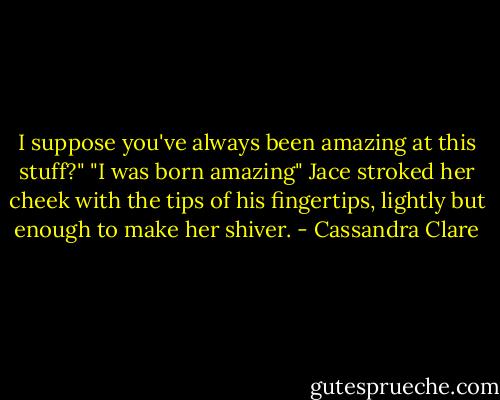 I suppose you've always been amazing at this stuff?"<br />"I was born amazing" Jace stroked her cheek with the tips of his fingertips, lightly but enough to make her shiver. - Cassandra Clare
