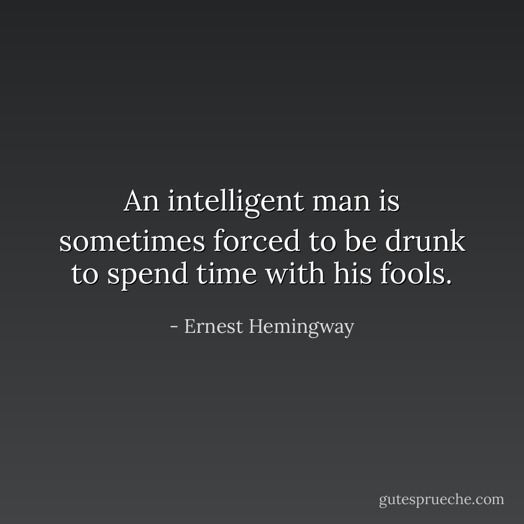 An intelligent man is sometimes forced to be drunk to spend time with his fools. - Ernest Hemingway