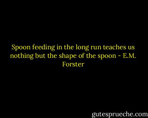 Spoon feeding in the long run teaches us nothing but the shape of the spoon - E.M. Forster