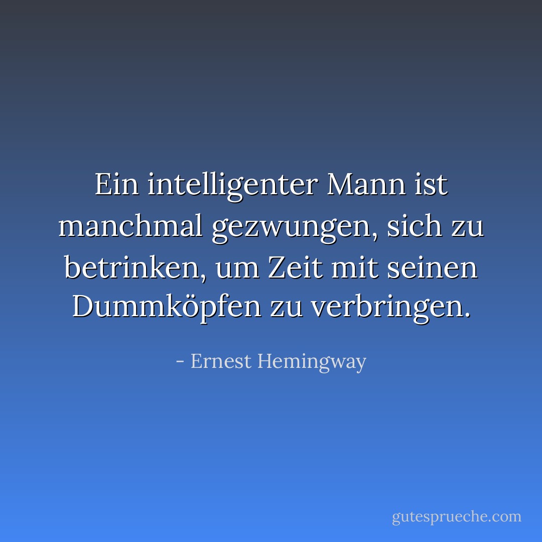 Ein intelligenter Mann ist manchmal gezwungen, sich zu betrinken, um Zeit mit seinen Dummköpfen zu verbringen. - Ernest Hemingway<