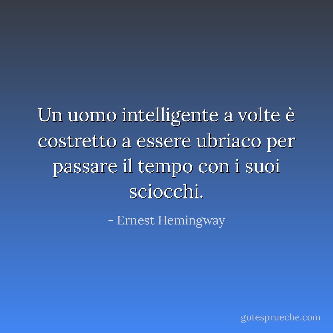 Un uomo intelligente a volte è costretto a essere ubriaco per passare il tempo con i suoi sciocchi. - Ernest Hemingway