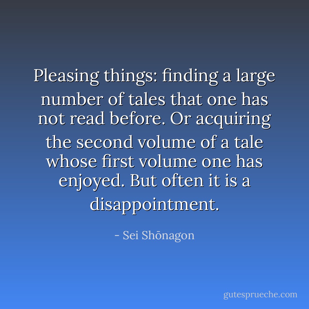 Pleasing things: finding a large number of tales that one has not read before. Or acquiring the second volume of a tale whose first volume one has enjoyed. But often it is a disappointment. - Sei Shōnagon