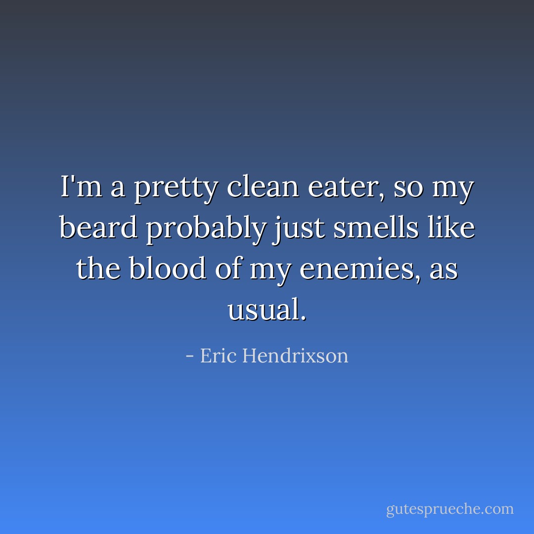 I'm a pretty clean eater, so my beard probably just smells like the blood of my enemies, as usual. - Eric Hendrixson