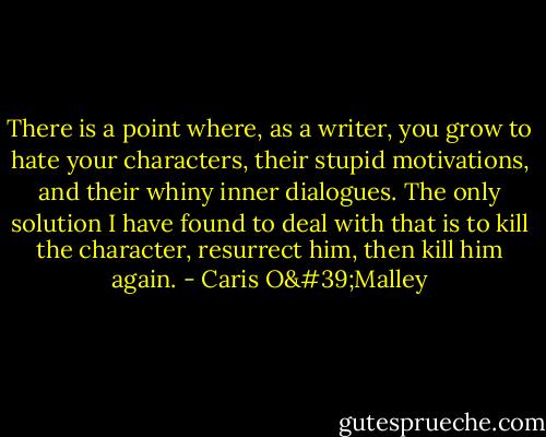 There is a point where, as a writer, you grow to hate your characters, their stupid motivations, and their whiny inner dialogues. The only solution I have found to deal with that is to kill the character, resurrect him, then kill him again. - Caris O'Malley