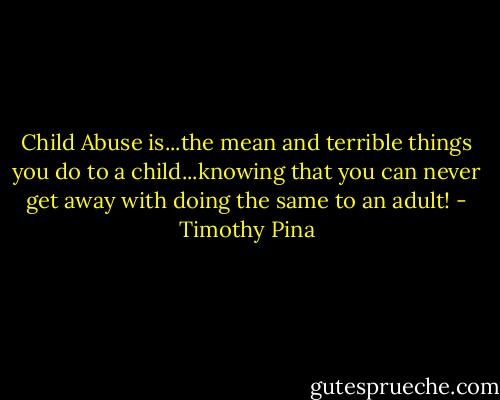 Child Abuse is...the mean and terrible things you do to a child...knowing that you can never get away with doing the same to an adult! - Timothy Pina