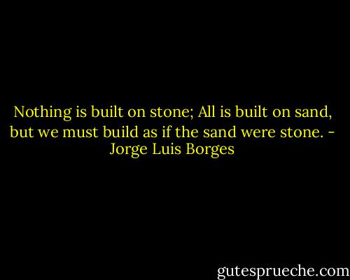 Nothing is built on stone; All is built on sand, but we must build as if the sand were stone. - Jorge Luis Borges
