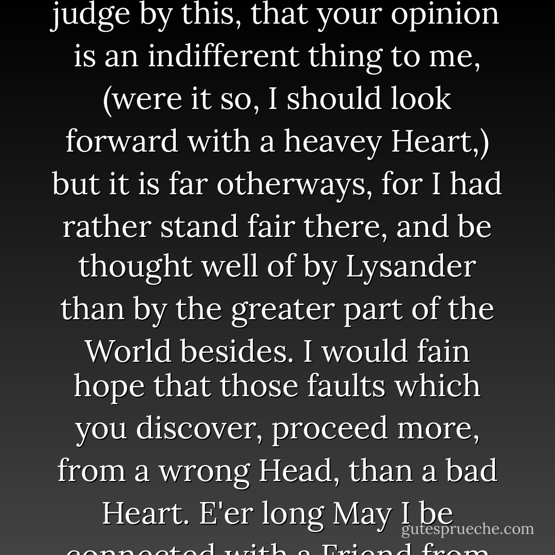 You tell me that you sometimes view the dark side of your Diana, and there no doubt you discover many Spots which I rather wish were erased, than conceal'd from you. Do not judge by this, that your opinion is an indifferent thing to me, (were it so, I should look forward with a heavey Heart,) but it is far otherways, for I had rather stand fair there, and be thought well of by Lysander than by the greater part of the World besides. I would fain hope that those faults which you discover, proceed more, from a wrong Head, than a bad Heart. E'er long May I be connected with a Friend from whose Example I may form a more faultless conduct, and whose benevolent mind will lead him to pardon, what he cannot amend. - Abigail Adams