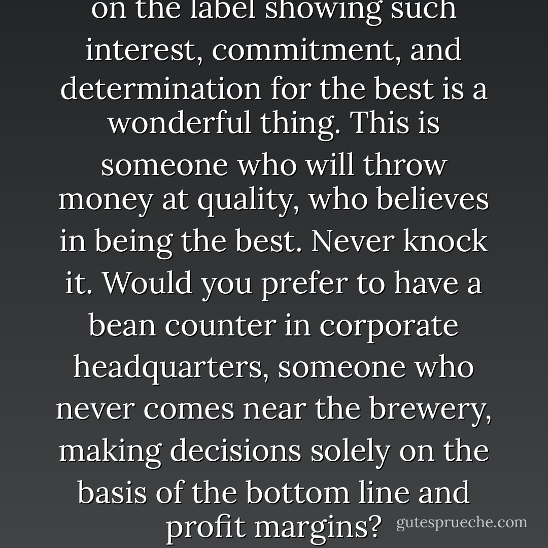 To have a man whose name is on the label showing such interest, commitment, and determination for the best is a wonderful thing. This is someone who will throw money at quality, who believes in being the best. Never knock it. Would you prefer to have a bean counter in corporate headquarters, someone who never comes near the brewery, making decisions solely on the basis of the bottom line and profit margins? - Charles W. Bamforth