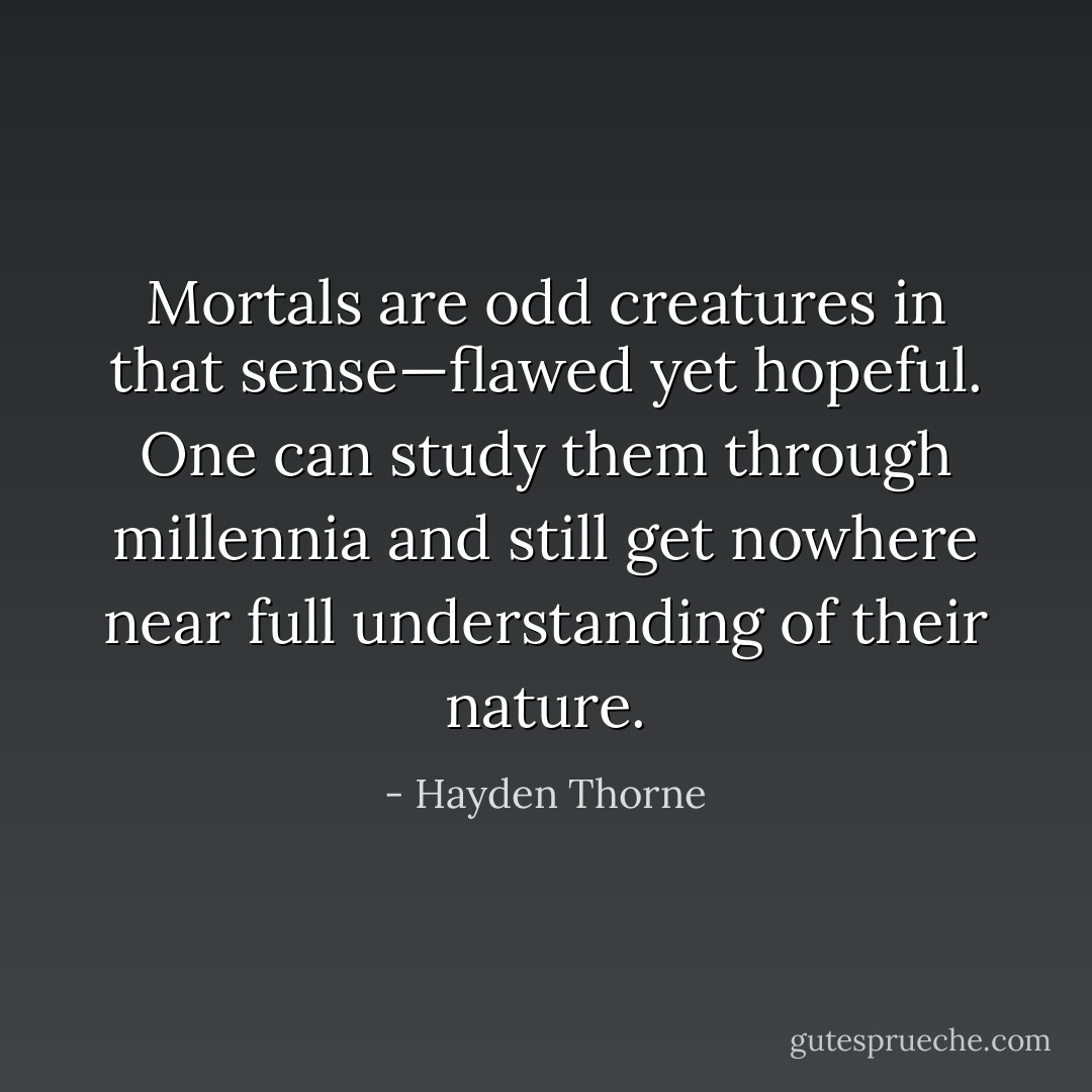 Mortals are odd creatures in that sense—flawed yet hopeful. One can study them through millennia and still get nowhere near full understanding of their nature. - Hayden Thorne