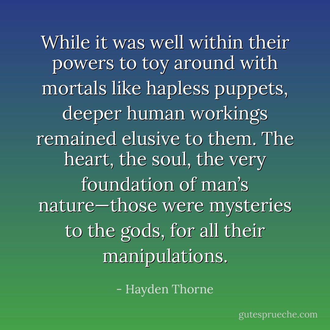 While it was well within their powers to toy around with mortals like hapless puppets, deeper human workings remained elusive to them. The heart, the soul, the very foundation of man’s nature—those were mysteries to the gods, for all their manipulations. - Hayden Thorne
