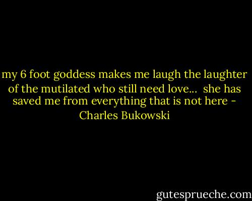 my 6 foot goddess<br />makes me laugh<br />the laughter of the mutilated<br />who still need<br />love...<br /><br />she has saved me<br />from everything that is<br />not here - Charles Bukowski