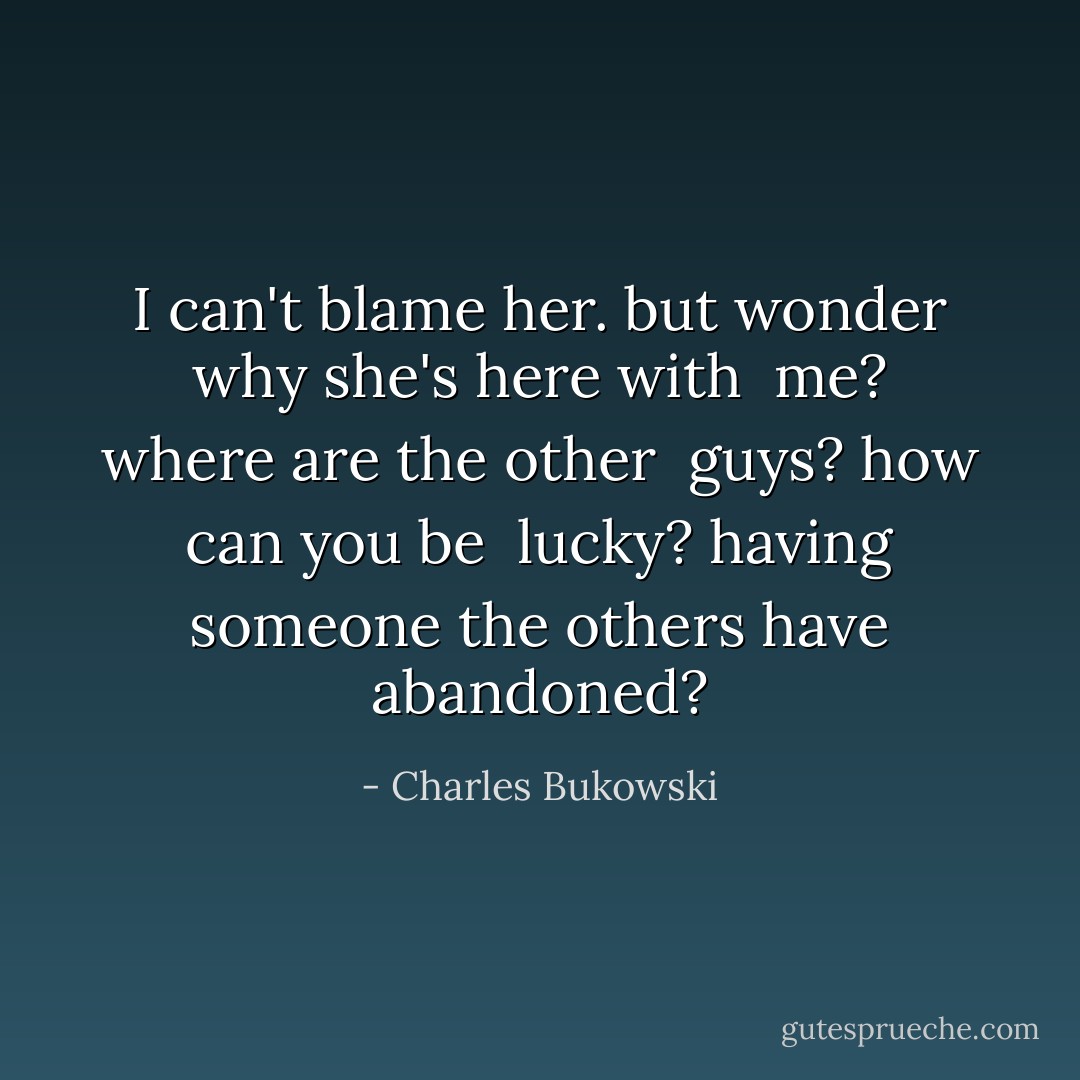 I can't blame her. but<br />wonder why she's here with <br />me? where are the other <br />guys? how can you be <br />lucky? having someone the<br />others have abandoned? - Charles Bukowski