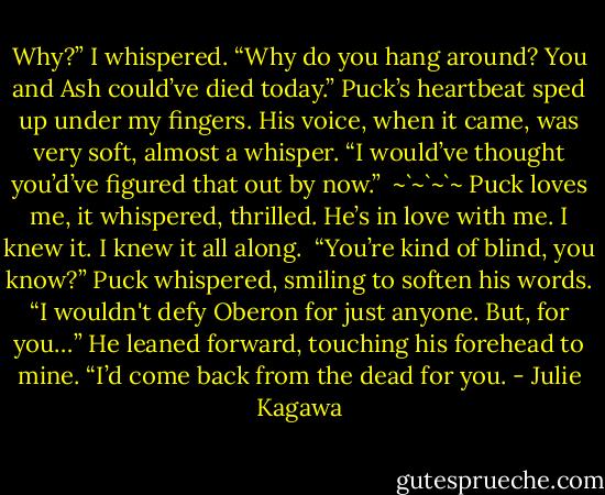 Why?” I whispered. “Why do you hang around? You and Ash could’ve died<br />today.”<br />Puck’s heartbeat sped up under my fingers. His voice, when it came, was<br />very soft, almost a whisper. “I would’ve thought you’d’ve figured that out by now.”<br /><br />~`~`~`~<br />Puck loves me, it whispered, thrilled. He’s in love with me. I knew it. I knew it all along.<br /><br />“You’re kind of blind, you know?” Puck whispered, smiling to soften his<br />words. “I wouldn't defy Oberon for just anyone. But, for you…” He leaned forward, touching his forehead to mine. “I’d come back from the dead for you. - Julie Kagawa