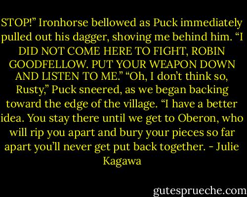 STOP!” Ironhorse bellowed as Puck immediately pulled out his dagger, shoving me behind<br />him. “I DID NOT COME HERE TO FIGHT, ROBIN GOODFELLOW. PUT YOUR<br />WEAPON DOWN AND LISTEN TO ME.”<br />“Oh, I don’t think so, Rusty,” Puck sneered, as we began backing toward the<br />edge of the village. “I have a better idea. You stay there until we get to Oberon, who will rip<br />you apart and bury your pieces so far apart you’ll never get put back together. - Julie Kagawa