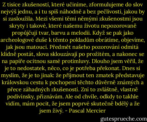 Z tisíce zkušeností, které učiníme, zformulujeme do slov nejvýš jednu, a i tu spíš náhodně a bez pečlivosti, jakou by si zasloužila. Mezi všemi těmi němými zkušenostmi jsou skryty i takové, které našemu životu nepozorovaně propůjčují tvar, barvu a melodii. Když se pak jako archeologové duše k těmto pokladům obrátíme, objevíme, jak jsou matoucí. Předmět našeho pozorování odmítá klidně postát, slova sklouzávají po prožitém, a nakonec se na papíře ocitnou samé protimluvy. Dlouho jsem věřil, že je to nedostatek, něco, co je potřeba překonat. Dnes si myslím, že je to jinak: že přijmout ten zmatek představuje královskou cestu k pochopení těchto důvěrně známých a přece záhadných zkušeností. Zní to zvláštně, vlastně podivínsky, přiznávám. Ale od chvíle, odkdy to takhle vidím, mám pocit, že jsem poprvé skutečně bdělý a že jsem živý. - Pascal Mercier
