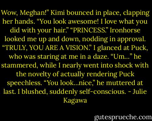 Wow, Meghan!” Kimi bounced in place, clapping her hands. “You look awesome! I love what you did with your hair.”<br />“PRINCESS.” Ironhorse looked me up and down, nodding in approval.<br />“TRULY, YOU ARE A VISION.”<br />I glanced at Puck, who was staring at me in a daze. “Um…” he stammered, while I nearly went into shock with the novelty of actually rendering Puck speechless. “You look…nice,” he muttered at last.<br />I blushed, suddenly self-conscious. - Julie Kagawa
