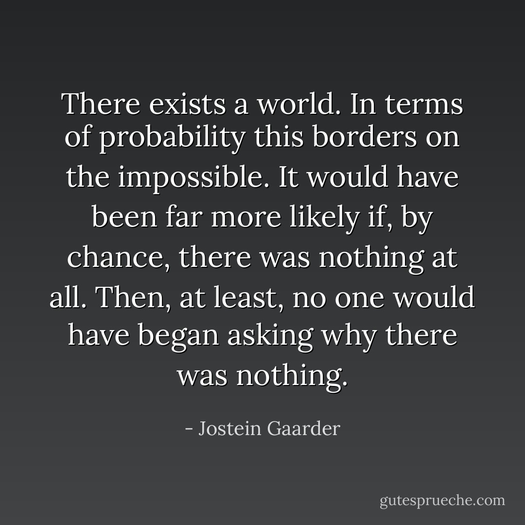 There exists a world. In terms of probability this borders on the impossible. It would have been far more likely if, by chance, there was nothing at all. Then, at least, no one would have began asking why there was nothing. - Jostein Gaarder