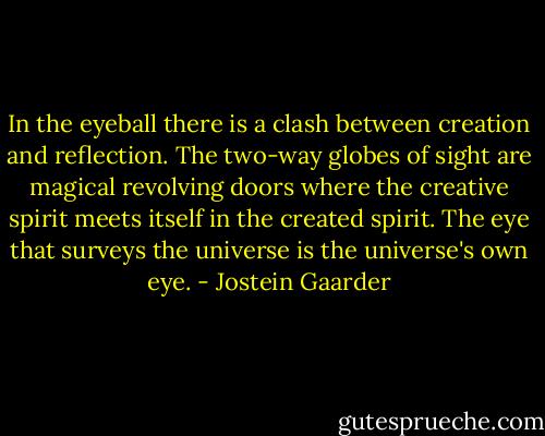 In the eyeball there is a clash between creation and reflection. The two-way globes of sight are magical revolving doors where the creative spirit meets itself in the created spirit. The eye that surveys the universe is the universe's own eye. - Jostein Gaarder