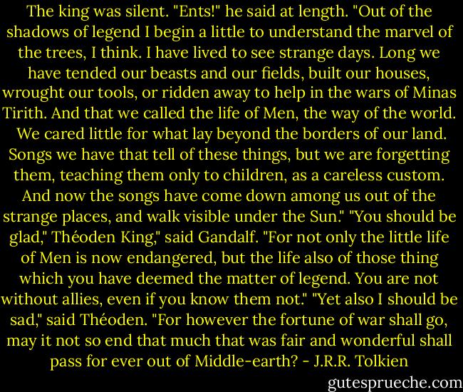 The king was silent. "Ents!" he said at length. "Out of the shadows of legend I begin a little to understand the marvel of the trees, I think. I have lived to see strange days. Long we have tended our beasts and our fields, built our houses, wrought our tools, or ridden away to help in the wars of Minas Tirith. And that we called the life of Men, the way of the world. <br />We cared little for what lay beyond the borders of our land. Songs we have that tell of these things, but we are forgetting them, teaching them only to children, as a careless custom. And now the songs have come down among us out of the strange places, and walk visible under the Sun."<br />"You should be glad," Théoden King," said Gandalf. "For not only the little life of Men is now endangered, but the life also of those thing which you have deemed the matter of legend. You are not without allies, even if you know them not."<br />"Yet also I should be sad," said Théoden. "For however the fortune of war shall go, may it not so end that much that was fair and wonderful shall pass for ever out of Middle-earth? - J.R.R. Tolkien