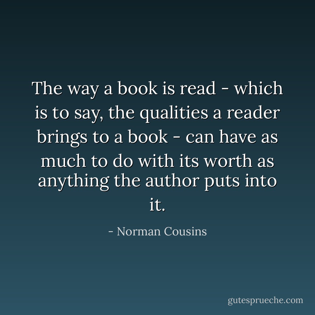 The way a book is read - which is to say, the qualities a reader brings to a book - can have as much to do with its worth as anything the author puts into it. - Norman Cousins