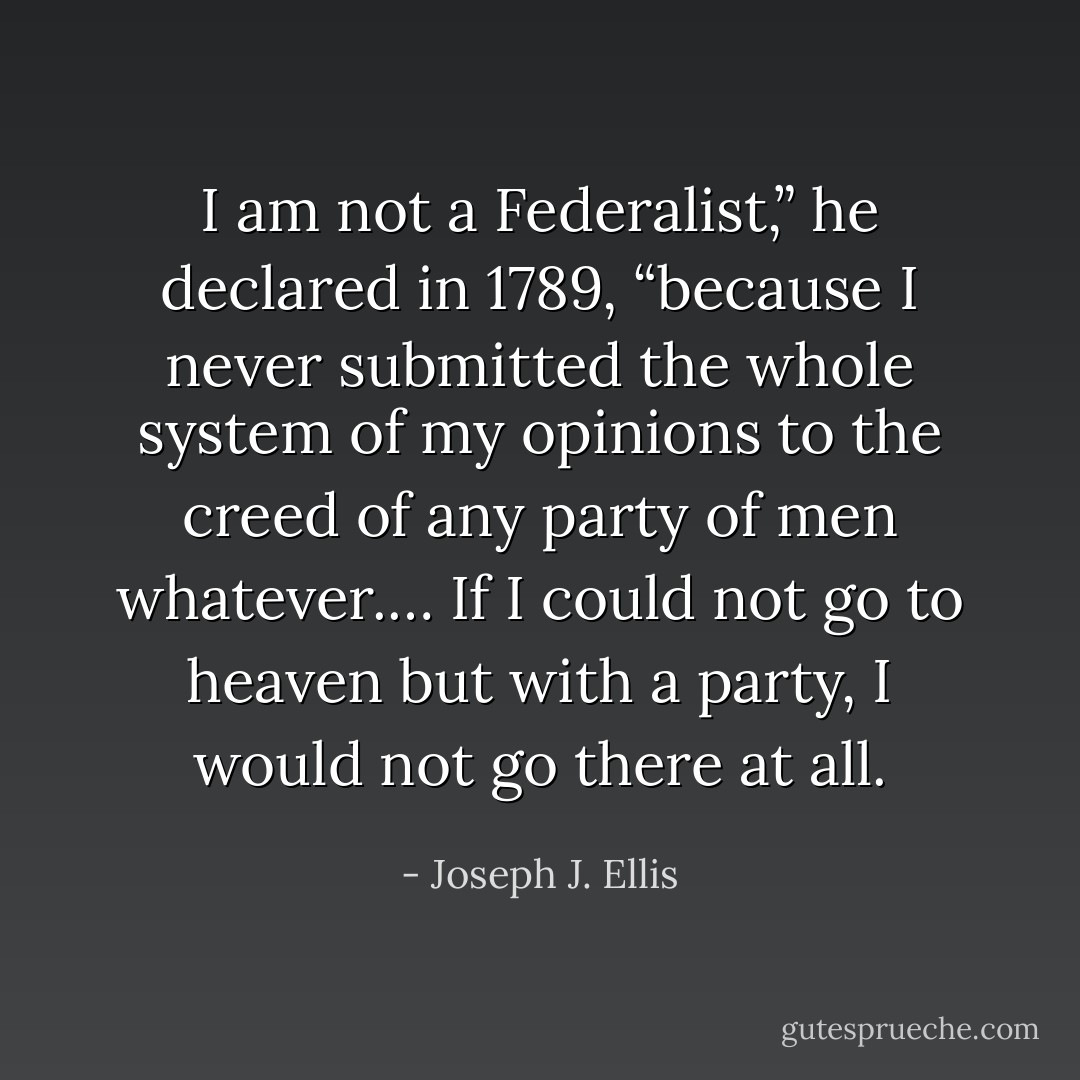 I am not a Federalist,” he declared in 1789, “because I never submitted the whole system of my opinions to the creed of any party of men whatever.… If I could not go to heaven but with a party, I would not go there at all. - Joseph J. Ellis