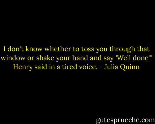 I don't know whether to toss you through that window or shake your hand and say 'Well done'" Henry said in a tired voice. - Julia Quinn