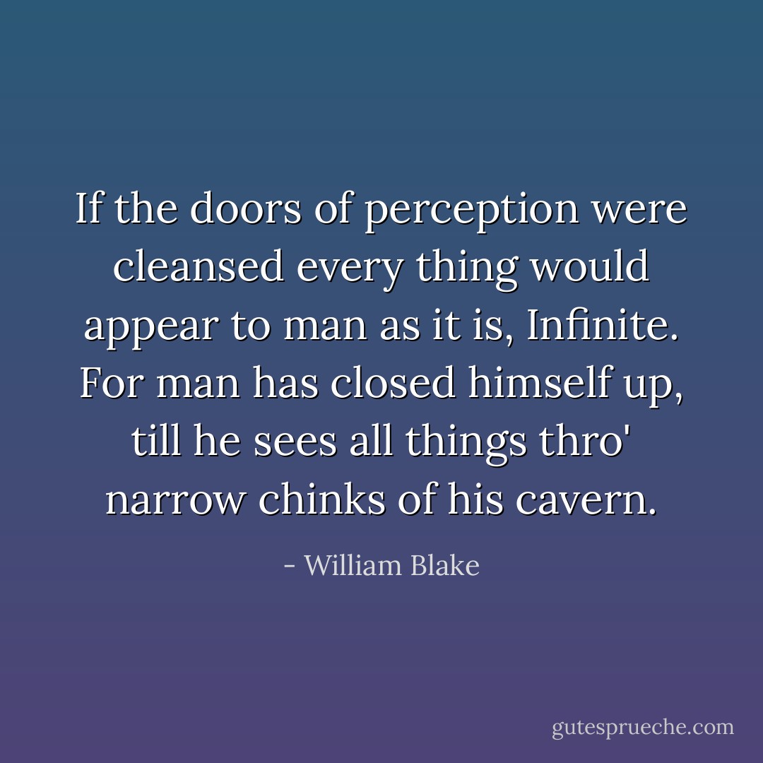 If the doors of perception were cleansed every thing would appear to man as it is, Infinite. For man has closed himself up, till he sees all things thro' narrow chinks of his cavern. - William Blake