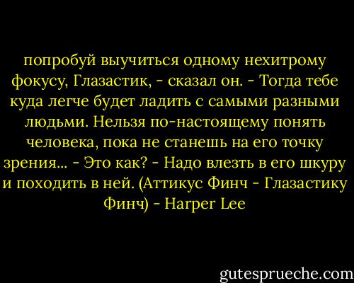 попробуй выучиться одному нехитрому фокусу, Глазастик, - сказал он. - Тогда тебе куда легче будет ладить с самыми разными людьми. Нельзя по-настоящему понять человека, пока не станешь на его точку зрения...<br />- Это как?<br />- Надо влезть в его шкуру и походить в ней.<br />(Аттикус Финч - Глазастику Финч) - Harper Lee