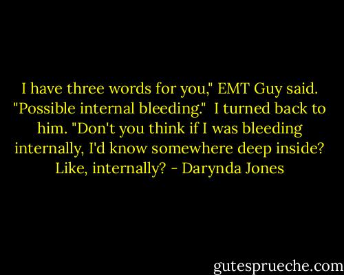 I have three words for you," EMT Guy said. "Possible internal bleeding."<br /><br />I turned back to him. "Don't you think if I was bleeding internally, I'd know somewhere deep inside? Like, internally? - Darynda Jones