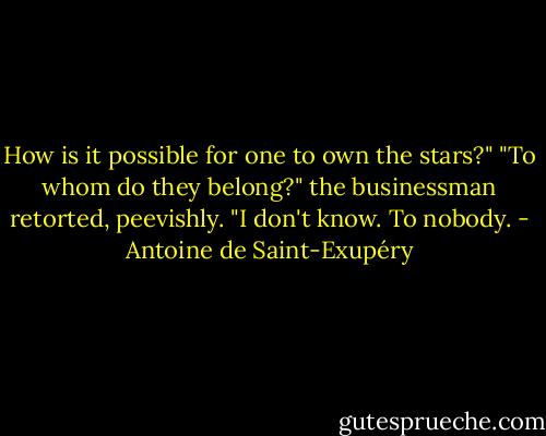How is it possible for one to own the stars?"<br />"To whom do they belong?" the businessman retorted, peevishly.<br />"I don't know. To nobody. - Antoine de Saint-Exupéry
