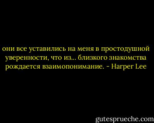 они все уставились на меня в простодушной уверенности, что из... близкого знакомства рождается взаимопонимание. - Harper Lee
