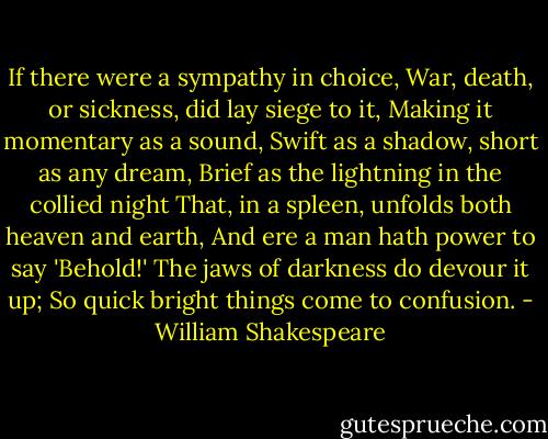 If there were a sympathy in choice,<br />War, death, or sickness, did lay siege to it,<br />Making it momentary as a sound,<br />Swift as a shadow, short as any dream,<br />Brief as the lightning in the collied night<br />That, in a spleen, unfolds both heaven and earth,<br />And ere a man hath power to say 'Behold!'<br />The jaws of darkness do devour it up;<br />So quick bright things come to confusion. - William Shakespeare