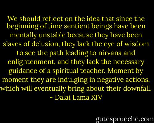 We should reflect on the idea that since the beginning of time sentient beings have been mentally unstable because they have been slaves of delusion, they lack the eye of wisdom to see the path leading to nirvana and enlightenment, and they lack the necessary guidance of a spiritual teacher. Moment by moment they are indulging in negative actions, which will eventually bring about their downfall. - Dalai Lama XIV
