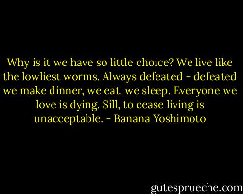 Why is it we have so little choice? We live like the lowliest worms. Always defeated - defeated we make dinner, we eat, we sleep. Everyone we love is dying. Sill, to cease living is unacceptable. - Banana Yoshimoto