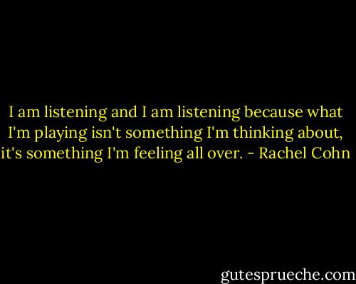 I am listening and I am listening because what I'm playing isn't something I'm thinking about, it's something I'm feeling all over. - Rachel Cohn