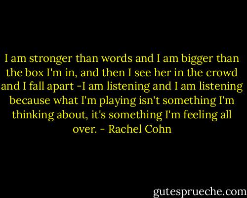 I am stronger than words and I am bigger than the box I'm in, and then I see her in the crowd and I fall apart -I am listening and I am listening because what I'm playing isn't something I'm thinking about, it's something I'm feeling all over. - Rachel Cohn
